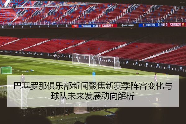 巴塞罗那俱乐部新闻聚焦新赛季阵容变化与球队未来发展动向解析