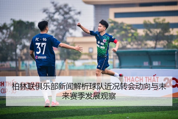 柏林联俱乐部新闻解析球队近况转会动向与未来赛季发展观察