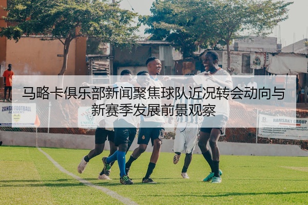 马略卡俱乐部新闻聚焦球队近况转会动向与新赛季发展前景观察