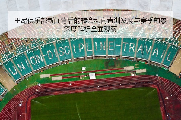 里昂俱乐部新闻背后的转会动向青训发展与赛季前景深度解析全面观察