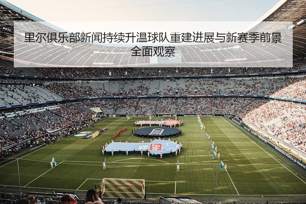 里尔俱乐部新闻持续升温球队重建进展与新赛季前景全面观察