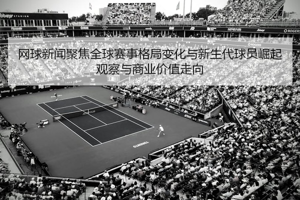 网球新闻聚焦全球赛事格局变化与新生代球员崛起观察与商业价值走向