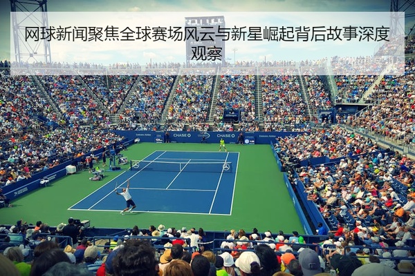 网球新闻聚焦全球赛场风云与新星崛起背后故事深度观察