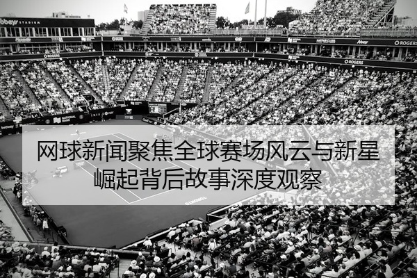 网球新闻聚焦全球赛场风云与新星崛起背后故事深度观察