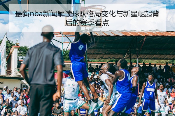 最新nba新闻解读球队格局变化与新星崛起背后的赛季看点