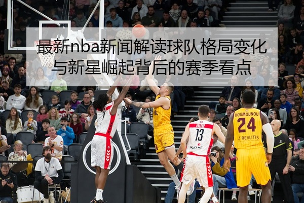 最新nba新闻解读球队格局变化与新星崛起背后的赛季看点
