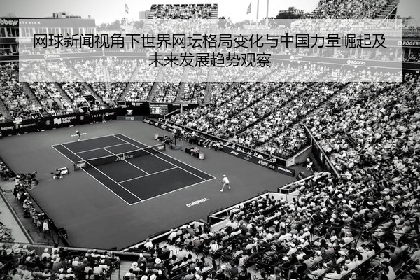 网球新闻视角下世界网坛格局变化与中国力量崛起及未来发展趋势观察