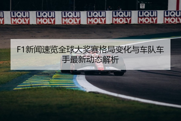 F1新闻速览全球大奖赛格局变化与车队车手最新动态解析