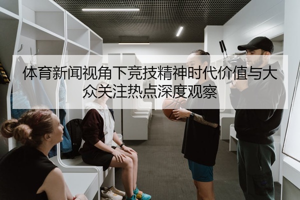 体育新闻视角下竞技精神时代价值与大众关注热点深度观察