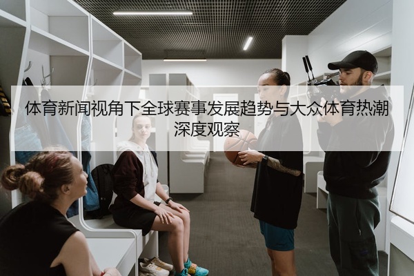 体育新闻视角下全球赛事发展趋势与大众体育热潮深度观察